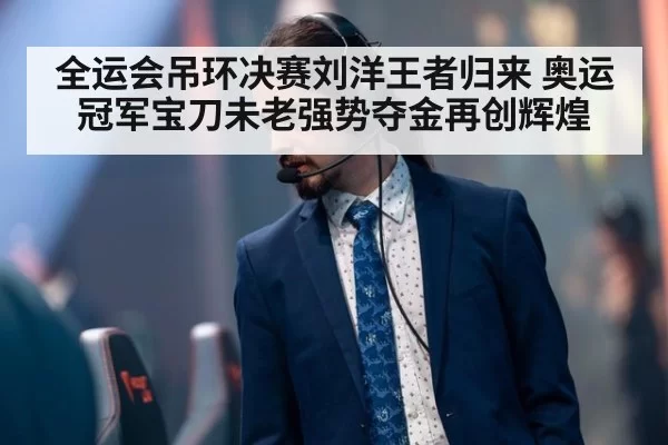 全运会吊环决赛刘洋王者归来 奥运冠军宝刀未老强势夺金再创辉煌